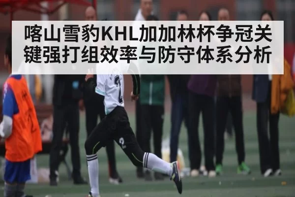 喀山雪豹KHL加加林杯争冠关键强打组效率与防守体系分析